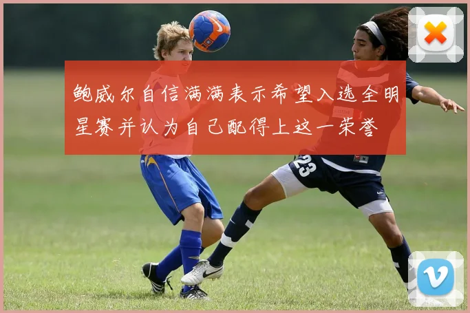 鲍威尔自信满满表示希望入选全明星赛并认为自己配得上这一荣誉