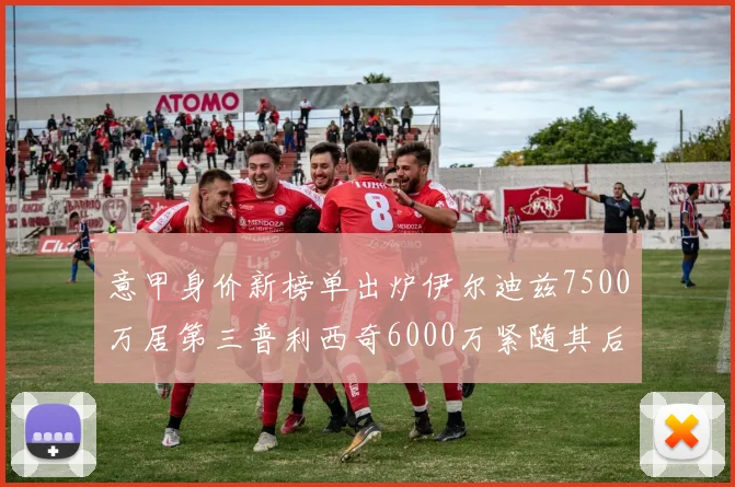 意甲身价新榜单出炉伊尔迪兹7500万居第三普利西奇6000万紧随其后