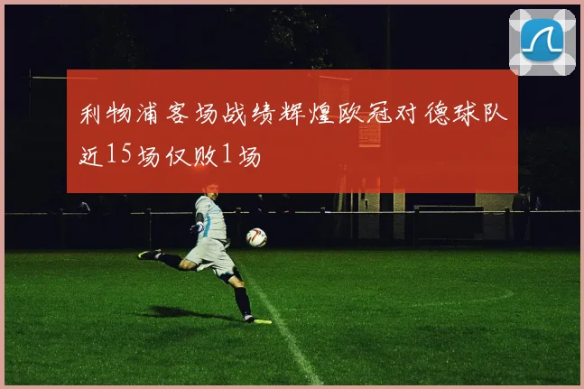利物浦客场战绩辉煌欧冠对德球队近15场仅败1场