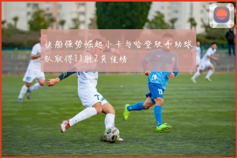 快船强势崛起小卡与哈登联手助球队取得11胜2负佳绩