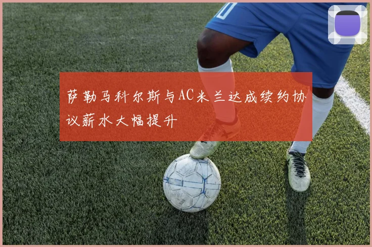 萨勒马科尔斯与AC米兰达成续约协议薪水大幅提升