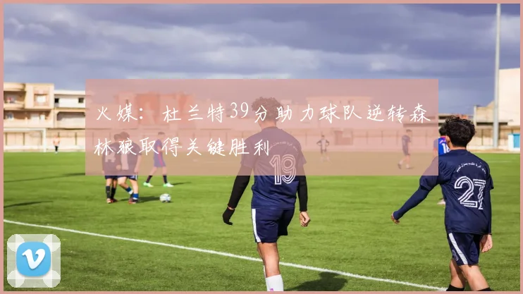 火媒：杜兰特39分助力球队逆转森林狼取得关键胜利