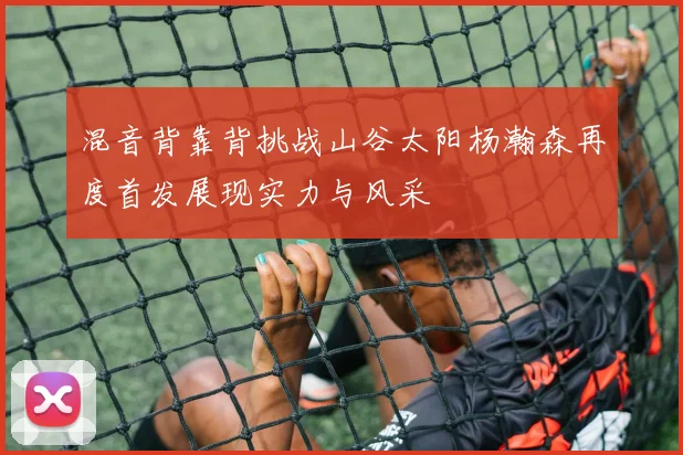 混音背靠背挑战山谷太阳杨瀚森再度首发展现实力与风采