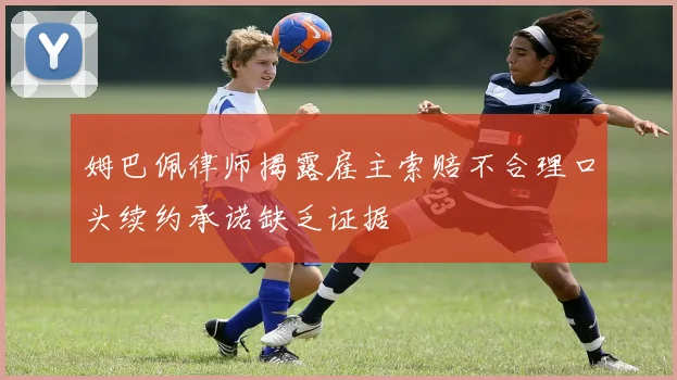 姆巴佩律师揭露雇主索赔不合理口头续约承诺缺乏证据