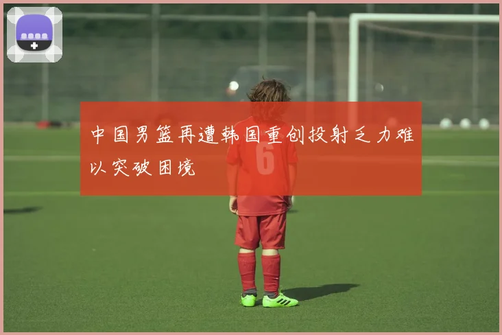 中国男篮再遭韩国重创投射乏力难以突破困境