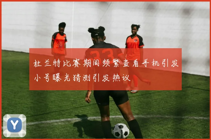 杜兰特比赛期间频繁查看手机引发小号曝光猜测引发热议