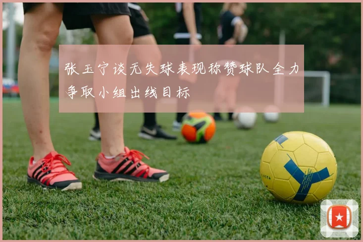 张玉宁谈无失球表现称赞球队全力争取小组出线目标