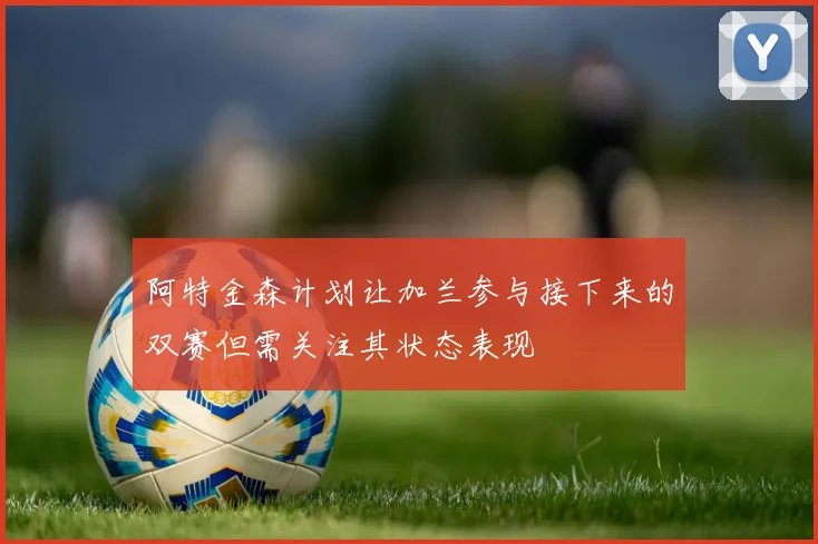 阿特金森计划让加兰参与接下来的双赛但需关注其状态表现
