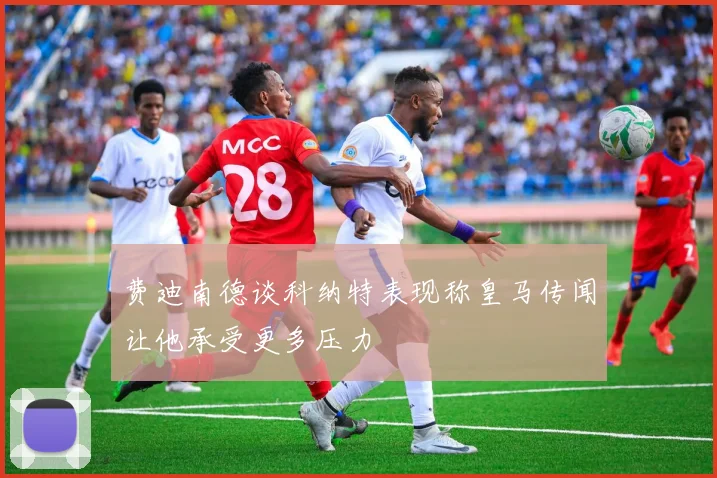 费迪南德谈科纳特表现称皇马传闻让他承受更多压力