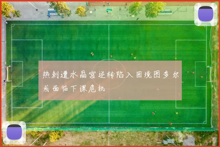 热刺遭水晶宫逆转陷入困境图多尔或面临下课危机