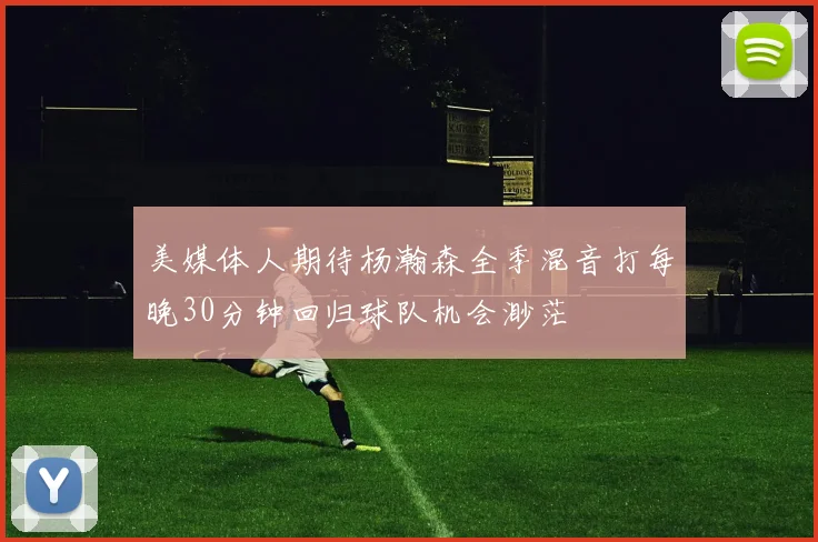 美媒体人期待杨瀚森全季混音打每晚30分钟回归球队机会渺茫