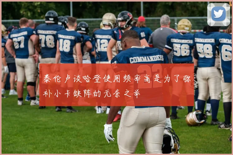 泰伦卢谈哈登使用频率高是为了弥补小卡缺阵的无奈之举