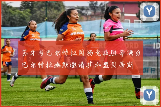 苏牙与巴尔特拉同场竞技胜率满分巴尔特拉幽默邀请其加盟贝蒂斯