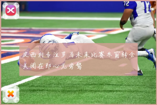 皮西利专注罗马未来比赛冬窗转会关闭在即心无旁骛