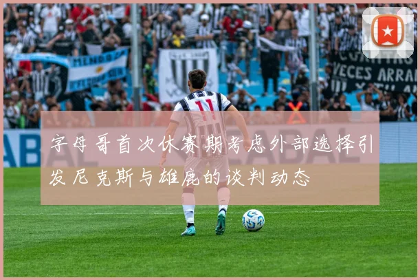 字母哥首次休赛期考虑外部选择引发尼克斯与雄鹿的谈判动态
