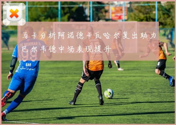 马卡分析阿诺德卡瓦哈尔复出助力巴尔韦德中场表现提升