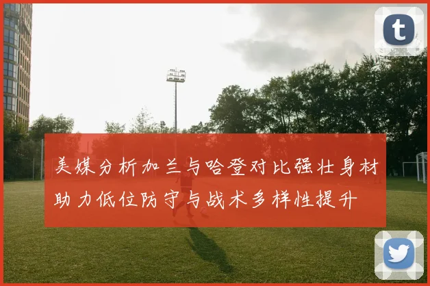 美媒分析加兰与哈登对比强壮身材助力低位防守与战术多样性提升