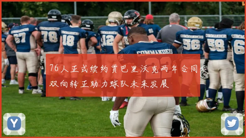 76人正式续约贾巴里沃克两年合同双向转正助力球队未来发展