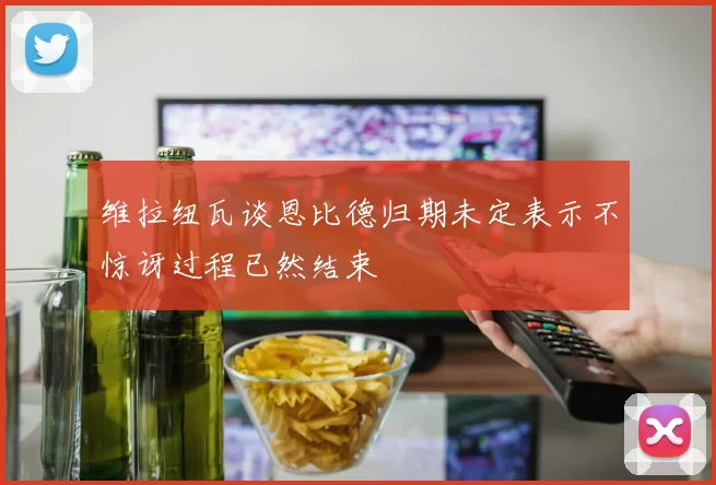 维拉纽瓦谈恩比德归期未定表示不惊讶过程已然结束