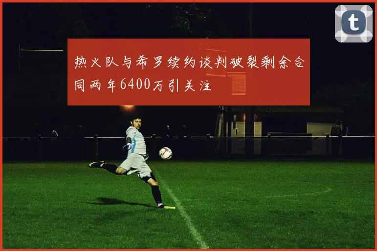 热火队与希罗续约谈判破裂剩余合同两年6400万引关注