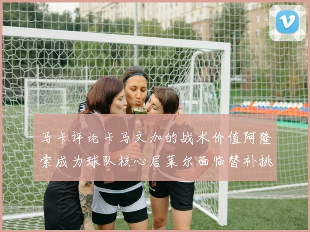 马卡评论卡马文加的战术价值阿隆索成为球队核心居莱尔面临替补挑战