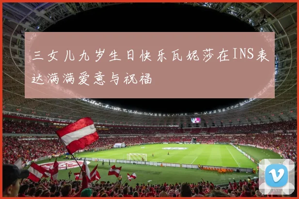 三女儿九岁生日快乐瓦妮莎在INS表达满满爱意与祝福