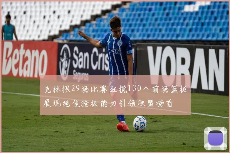 克林根29场比赛狂揽130个前场篮板展现绝佳抢板能力引领联盟榜首